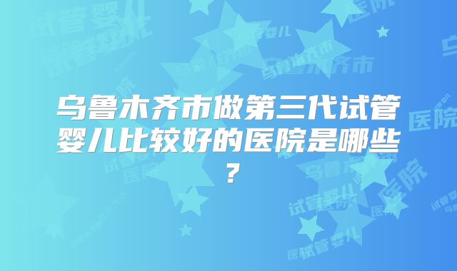 乌鲁木齐市做第三代试管婴儿比较好的医院是哪些？