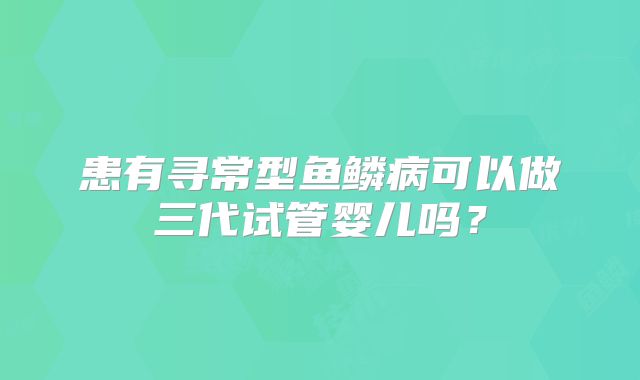 患有寻常型鱼鳞病可以做三代试管婴儿吗?