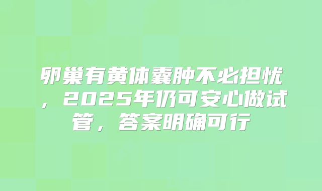 卵巢有黄体囊肿不必担忧,2025年仍可安心做试管,答案明确可行