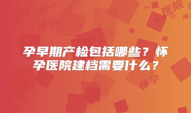 孕早期产检包括哪些？怀孕医院建档需要什么？