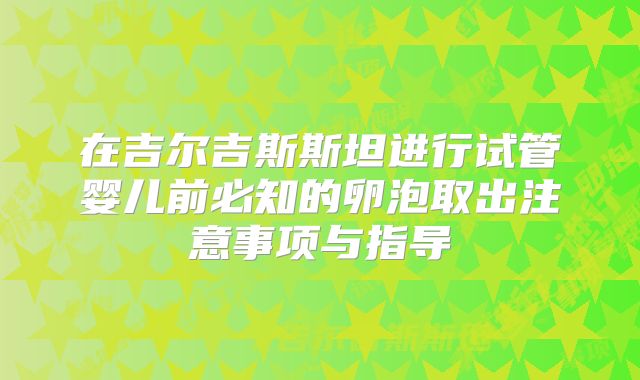 在吉尔吉斯斯坦进行试管婴儿前必知的卵泡取出注意事项与指导
