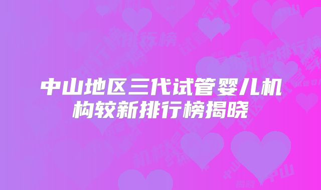 中山地区三代试管婴儿机构较新排行榜揭晓