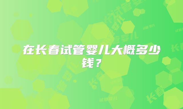 在长春试管婴儿大概多少钱？