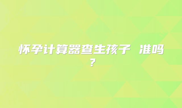 怀孕计算器查生孩子 准吗?