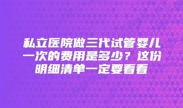 私立医院做三代试管婴儿一次的费用是多少？这份明细清单一定要看看