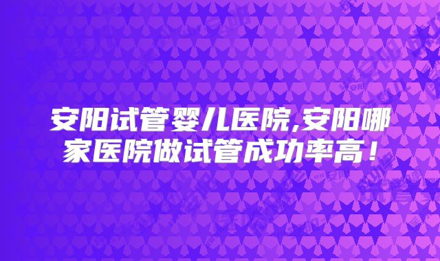 安阳试管婴儿医院,安阳哪家医院做试管成功率高！