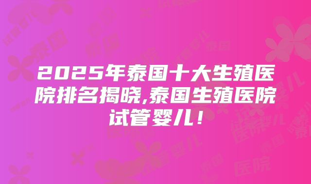 2025年泰国十大生殖医院排名揭晓,泰国生殖医院试管婴儿!