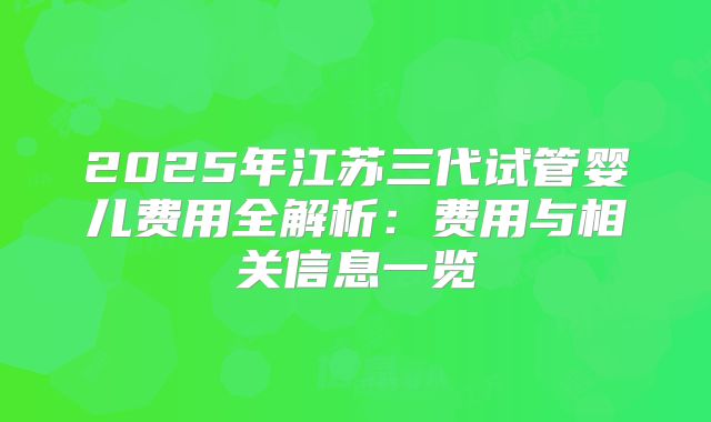 2025年江苏三代试管婴儿费用全解析：费用与相关信息一览