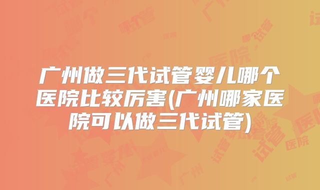 广州做三代试管婴儿哪个医院比较厉害(广州哪家医院可以做三代试管)