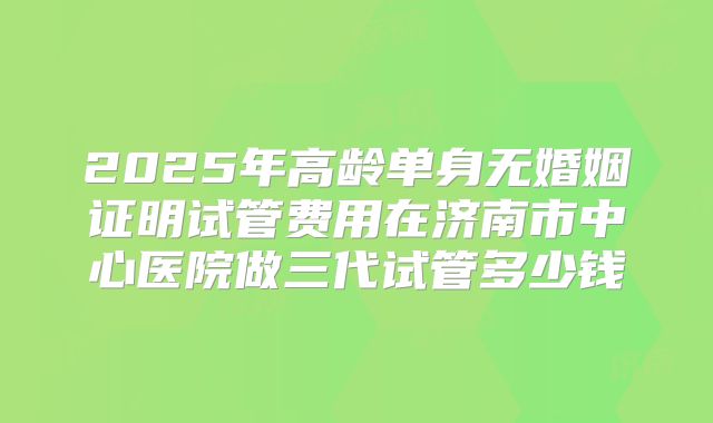 2025年高龄单身无婚姻证明试管费用在济南市中心医院做三代试管多少钱
