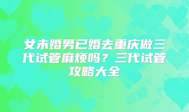 女未婚男已婚去重庆做三代试管麻烦吗?三代试管攻略大全