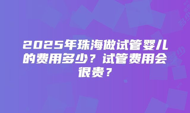 2025年珠海做试管婴儿的费用多少?试管费用会很贵?