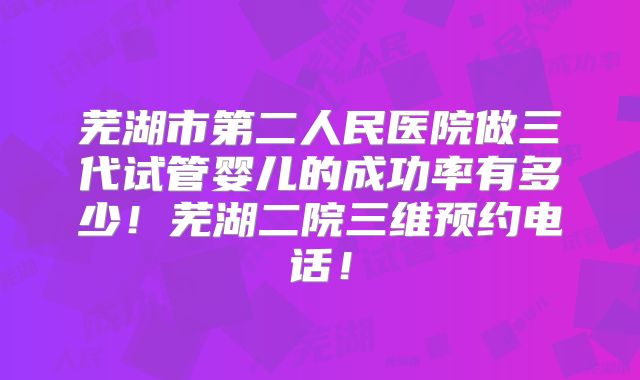 芜湖市第二人民医院做三代试管婴儿的成功率有多少！芜湖二院三维预约电话！