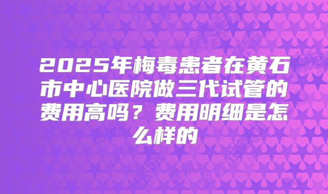 2025年梅毒患者在黄石市中心医院做三代试管的费用高吗？费用明细是怎么样的