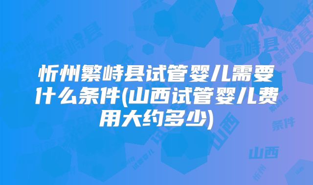 忻州繁峙县试管婴儿需要什么条件(山西试管婴儿费用大约多少)