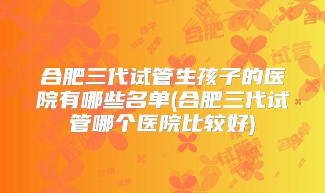 合肥三代试管生孩子的医院有哪些名单(合肥三代试管哪个医院比较好)