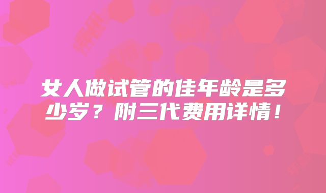 女人做试管的佳年龄是多少岁?附三代费用详情!