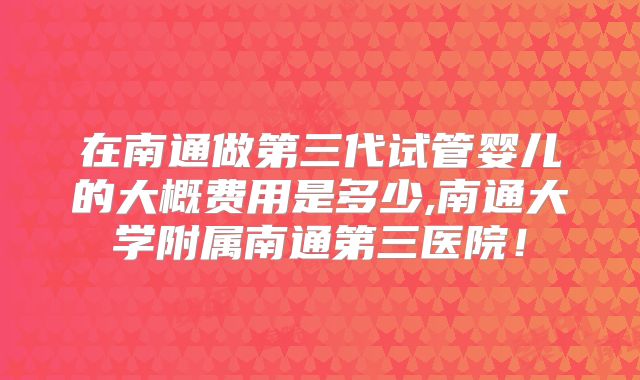在南通做第三代试管婴儿的大概费用是多少,南通大学附属南通第三医院！