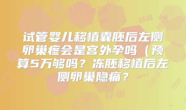 试管婴儿移植囊胚后左侧卵巢疼会是宫外孕吗（预算5万够吗？冻胚移植后左侧卵巢隐痛？