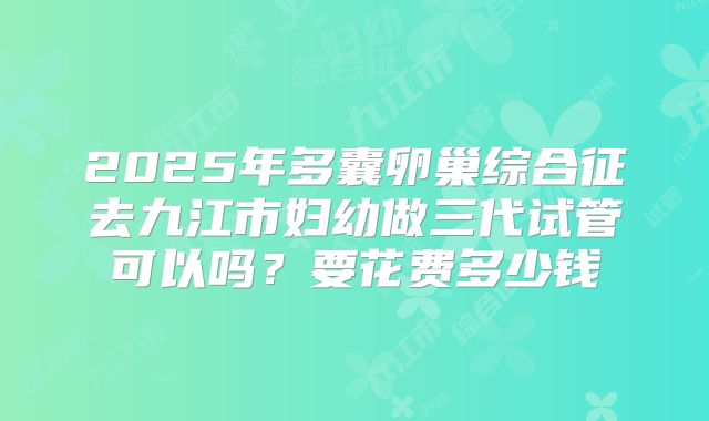 2025年多囊卵巢综合征去九江市妇幼做三代试管可以吗？要花费多少钱