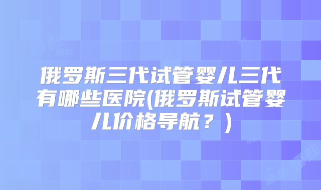俄罗斯三代试管婴儿三代有哪些医院(俄罗斯试管婴儿价格导航？)