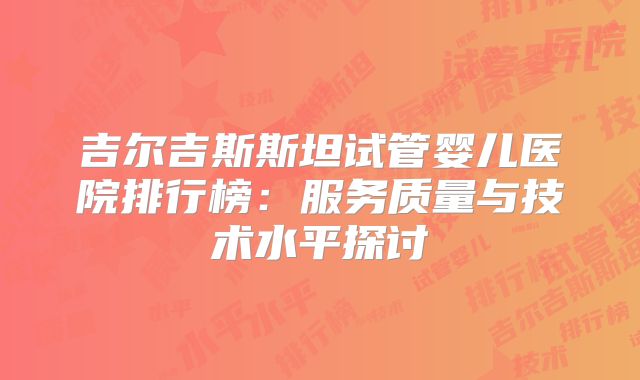 吉尔吉斯斯坦试管婴儿医院排行榜：服务质量与技术水平探讨