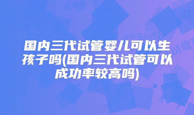 国内三代试管婴儿可以生孩子吗(国内三代试管可以成功率较高吗)