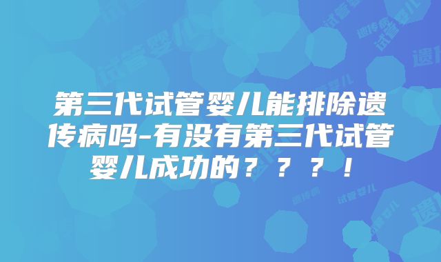 第三代试管婴儿能排除遗传病吗-有没有第三代试管婴儿成功的???!