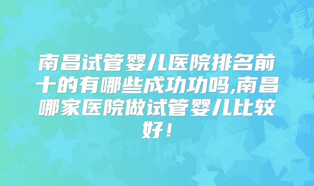 南昌试管婴儿医院排名前十的有哪些成功功吗,南昌哪家医院做试管婴儿比较好！