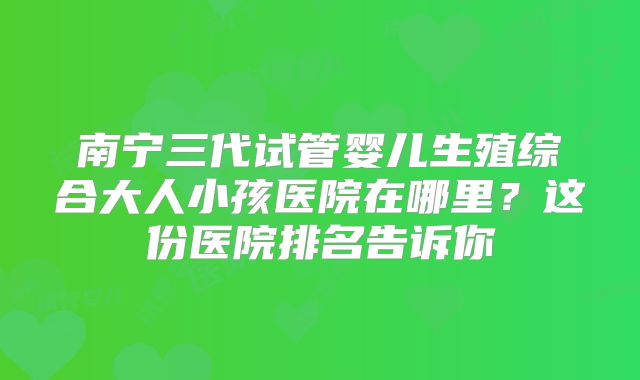 南宁三代试管婴儿生殖综合大人小孩医院在哪里？这份医院排名告诉你