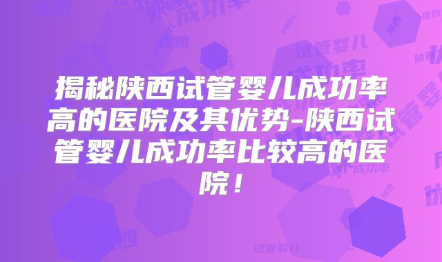 揭秘陕西试管婴儿成功率高的医院及其优势-陕西试管婴儿成功率比较高的医院！