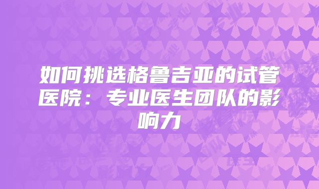 如何挑选格鲁吉亚的试管医院：专业医生团队的影响力