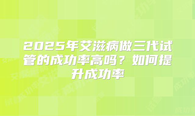 2025年艾滋病做三代试管的成功率高吗?如何提升成功率