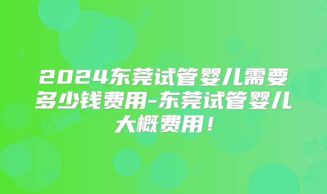 2024东莞试管婴儿需要多少钱费用-东莞试管婴儿大概费用!