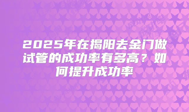 2025年在揭阳去金门做试管的成功率有多高？如何提升成功率
