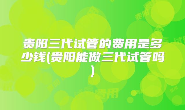 贵阳三代试管的费用是多少钱(贵阳能做三代试管吗)