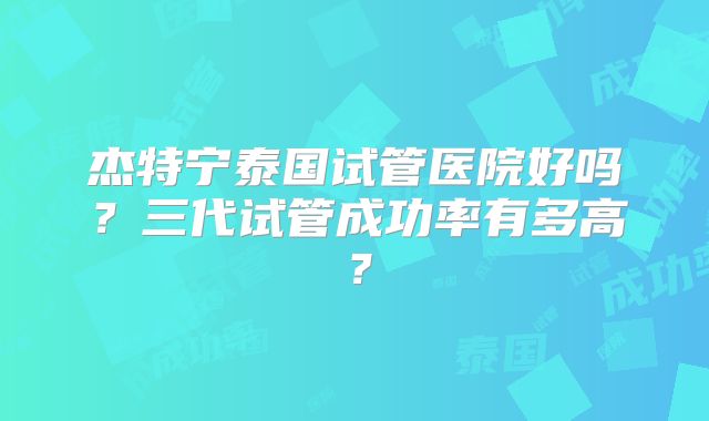 杰特宁泰国试管医院好吗?三代试管成功率有多高?