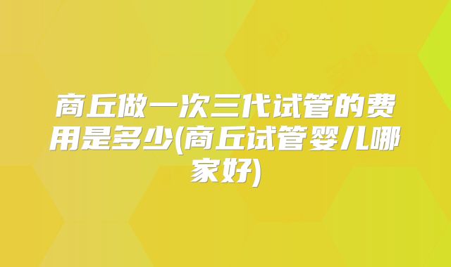 商丘做一次三代试管的费用是多少(商丘试管婴儿哪家好)