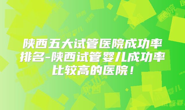 陕西五大试管医院成功率排名-陕西试管婴儿成功率比较高的医院!