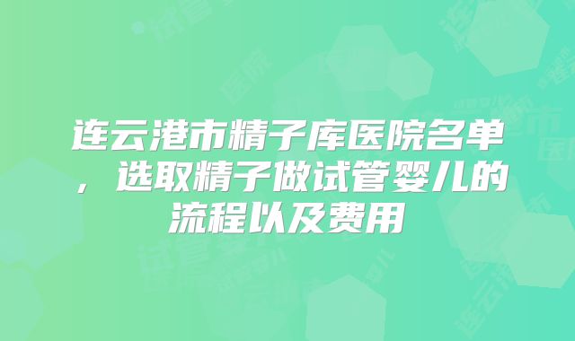 连云港市精子库医院名单，选取精子做试管婴儿的流程以及费用