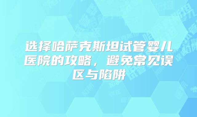 选择哈萨克斯坦试管婴儿医院的攻略,避免常见误区与陷阱