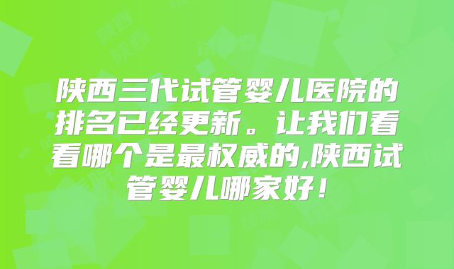 陕西三代试管婴儿医院的排名已经更新。让我们看看哪个是最权威的,陕西试管婴儿哪家好！