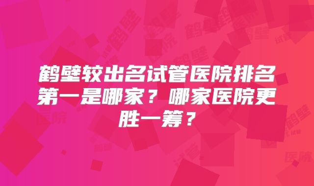 鹤壁较出名试管医院排名第一是哪家？哪家医院更胜一筹？