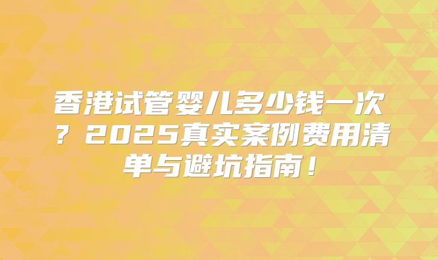 香港试管婴儿多少钱一次?2025真实案例费用清单与避坑指南!