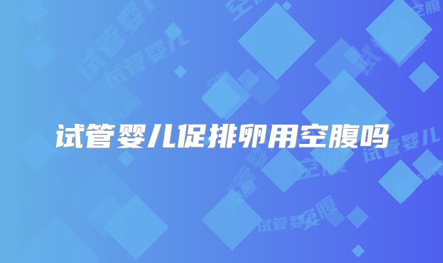试管婴儿促排卵用空腹吗