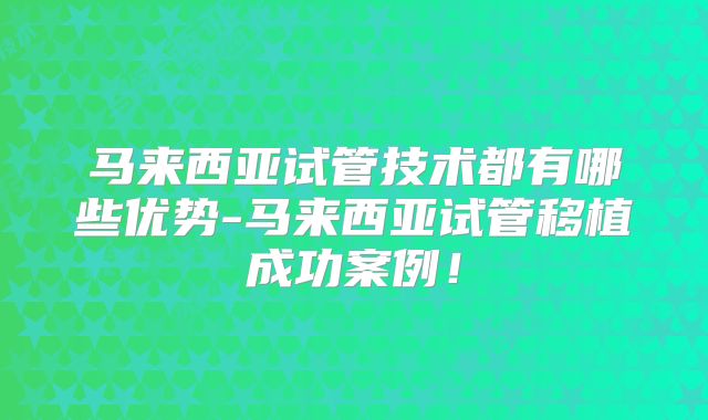 马来西亚试管技术都有哪些优势-马来西亚试管移植成功案例！