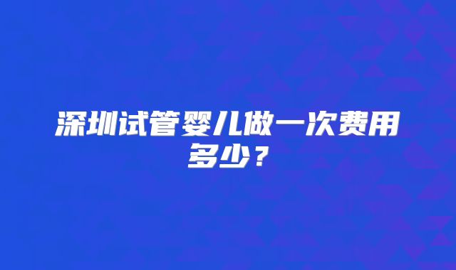 深圳试管婴儿做一次费用多少？