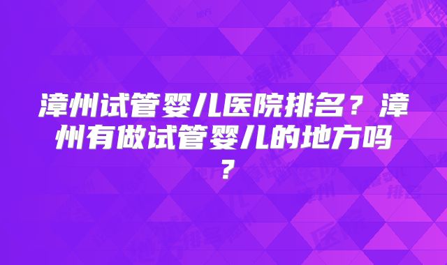 漳州试管婴儿医院排名？漳州有做试管婴儿的地方吗？