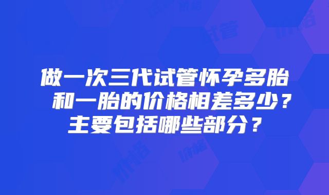 做一次三代试管怀孕多胎 和一胎的价格相差多少?主要包括哪些部分?