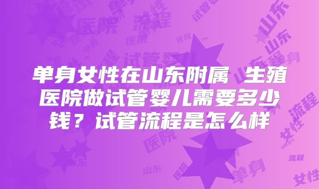 单身女性在山东附属 生殖医院做试管婴儿需要多少钱？试管流程是怎么样
